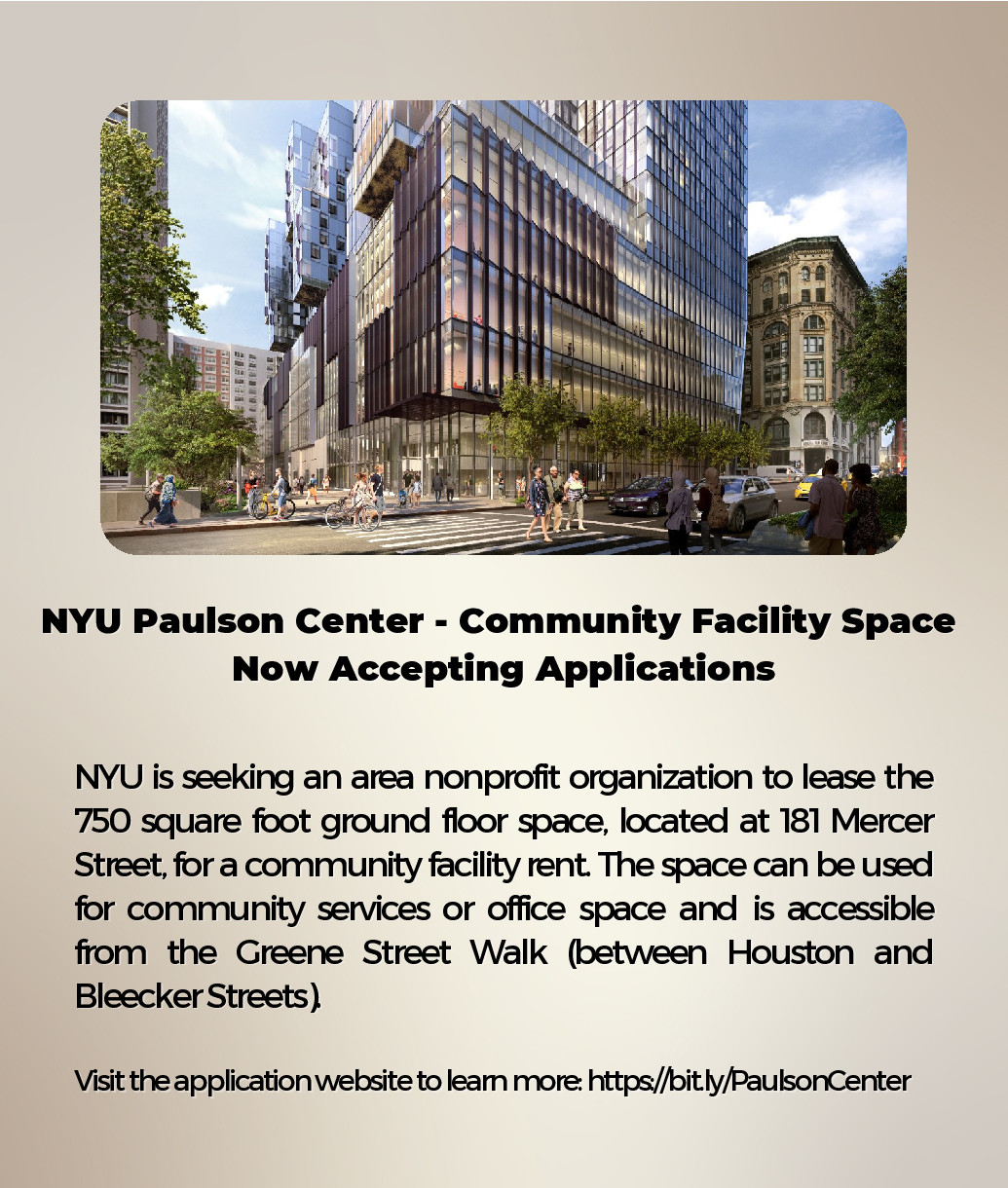 NYU is seeking an area nonprofit organization to lease the 750 square foot ground floor space at the Paulson Center at 181 Mercer Street for a community facility rent. The space could be used for community services or office space. If you or someone you know may be interested in tenancy, please submit the online application form.