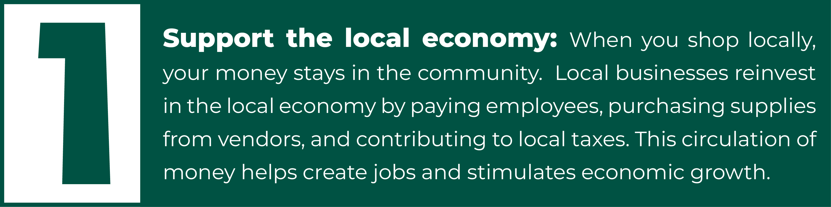 1. Support the local economy: When you shop locally, your money stays in the community.  Local businesses reinvest in the local economy by paying employees, purchasing supplies from vendors, and contributing to local taxes. This circulation of money helps create jobs and stimulates economic growth.