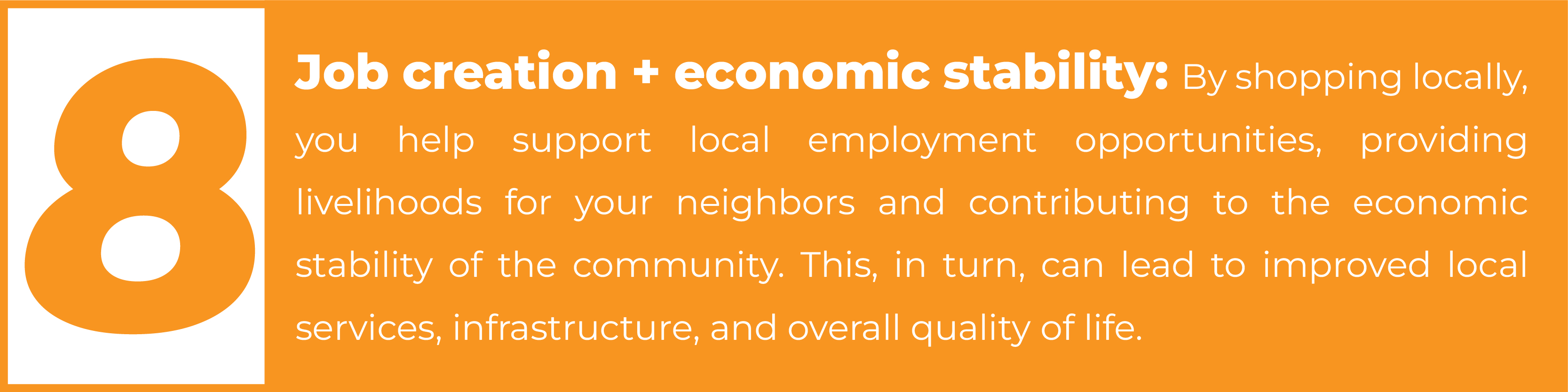 8. Job creation + economic stability: By shopping locally, you help support local employment opportunities, providing livelihoods for your neighbors and contributing to the economic stability of the community. This, in turn, can lead to improved local services, infrastructure, and overall quality of life.