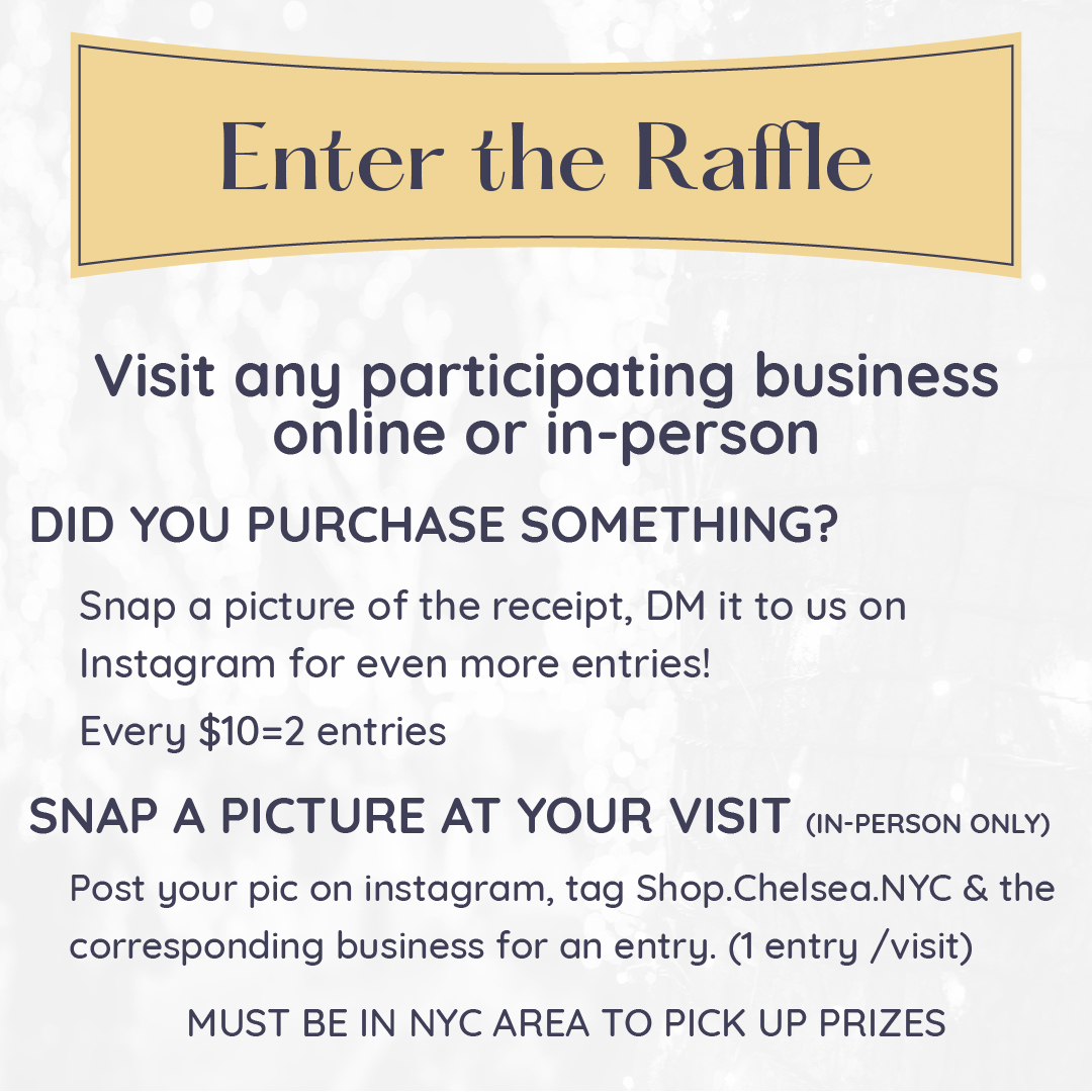 Enter the Raffle Graphic. Instructions Read: Visit any participating business online or in-person Did you purchase something?  Snap a picture of the receipt, DM it to us on Instagram for even more entries!  Every $10=2 entries Snap a picture at your visit (in-person only) Post your pic on instagram, tag Shop.Chelsea.NYC & the corresponding business for an entry. (1 entry /visit)  must be in NYC area to pick up prizes